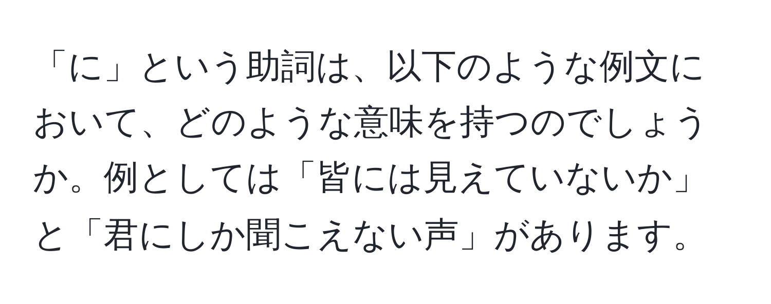 「に」という助詞は、以下のような例文において、どのような意味を持つのでしょうか。例としては「皆には見えていないか」と「君にしか聞こえない声」があります。