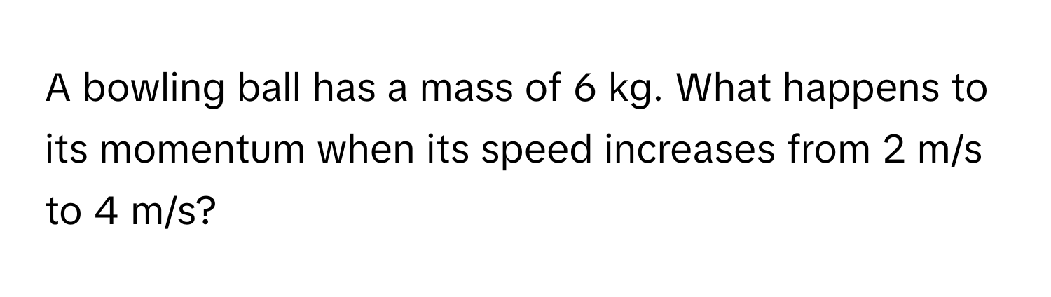 A bowling ball has a mass of 6 kg. What happens to its momentum when its speed increases from 2 m/s to 4 m/s?