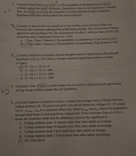 Type II error. or [ α ) β ] , is the probability of deciding there [is /is no
evidence against the [ null / alternative  hypothesis, when the null hypothesis is actually
false. It is [/set/ not set ] by the researcher, but rather determined after a statistical
hypothesis test of the null hypothesis has been conducted.
(2 points) A clinical trial was carried out to test whether a new treatment affects the
recovery rate of patients suffering from a debilitating disease. They found some evidence
against the null hypothesis 'H₃: The treatment has no effect'', with a p-value of 0.04. The
researchers used a significance level of a=0.01.
a. [ True / False / Unknown ] The probability of committing a Type I error is 0.01.
b. [ True/ False / Unknown ] The probability of committing a Type II error is 0.01.
(2 points) Which set of statistics has the strongest statistical significance when the null
hypothesis is H_0:mu =20 ? (Here, a stronger statistical significance means a smaller
p-value.)
a overline x=10,s=15,n=5
b. overline x=19,s=15,n=500
c. overline x=18,s=15,n=1000
d. overline x=19,s=15,n=1000
4. (2 points) [ True //False ] A small sample size can lead to a small practical significance
having strong evidence against the null hypothesis.
(2 points) Suppose a researcher wants to compare the average sleep (in hours) between
college students (18 - 25 years) and adults who do not attend any college (18 - 25 years).
Let △ =mu _cellepe-mu _set be a minimum effect size, where peotlegs and mu _not denote the population
average sleep hours in each population, respectively. If the researcher fixes A=1.5 it
means the researcher thinks that the difference is practically significant if …..
a. College students sleep 16 minutes more than other adults on average.
b. College students sleep 59 minutes more than other adults on average.
c. College students sleep 1 hour more than other adults on average.
d. College students sleep 1.7 hours more than other adults on average.
e. ) All of the above