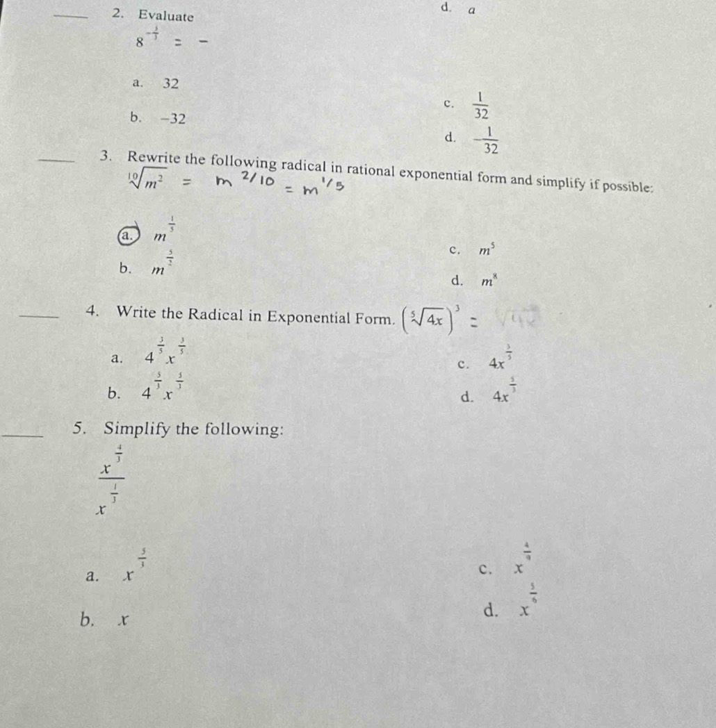 Evaluate
d. a
8^(-frac 5)3
a. 32
c.  1/32 
b. -32
d. - 1/32 
_3. Rewrite the following radical in rational exponential form and simplify if possible:
1...^2
a m^(frac 1)5
b. m^(frac 5)2
c. m^5
d. m^8
_4. Write the Radical in Exponential Form. (sqrt[5](4x))^3
a. 4^(frac 3)5x^(frac 3)5 4x^(frac 3)5
c.
b. 4^(frac 5)3x^(frac 5)3 4x^(frac 5)3
d.
_5. Simplify the following:
frac x^(frac 4)3x^(frac 1)3
a. x^(frac 5)3
c. x^(frac 4)9
b. x
d. x^(frac 5)6