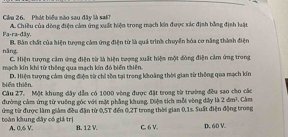 Phát biểu nào sau đây là sai?
A. Chiều của dòng điện cảm ứng xuất hiện trong mạch kín được xác định bằng định luật
Fa-ra-đây.
B. Bản chất của hiện tượng cảm ứng điện từ là quá trình chuyển hóa cơ năng thành điện
năng.
C. Hiện tượng cảm ứng điện từ là hiện tượng xuất hiện một dòng điện cảm ứng trong
mạch kín khi từ thông qua mạch kín đó biến thiên.
D. Hiện tượng cảm ứng điện từ chỉ tồn tại trong khoảng thời gian từ thông qua mạch kín
biến thiên.
Câu 27. Một khung dây dẫn có 1000 vòng được đặt trong từ trường đều sao cho các
đường cảm ứng từ vuông góc với mặt phẳng khung. Diện tích mỗi vòng dây là 2dm^2. Cảm
ứng từ được làm giảm đều đặn từ 0,5T đến 0,2T trong thời gian 0,1s. Suất điện động trong
toàn khung dây có giá trị
A. 0,6 V. B. 12 V. C. 6 V. D. 60 V.