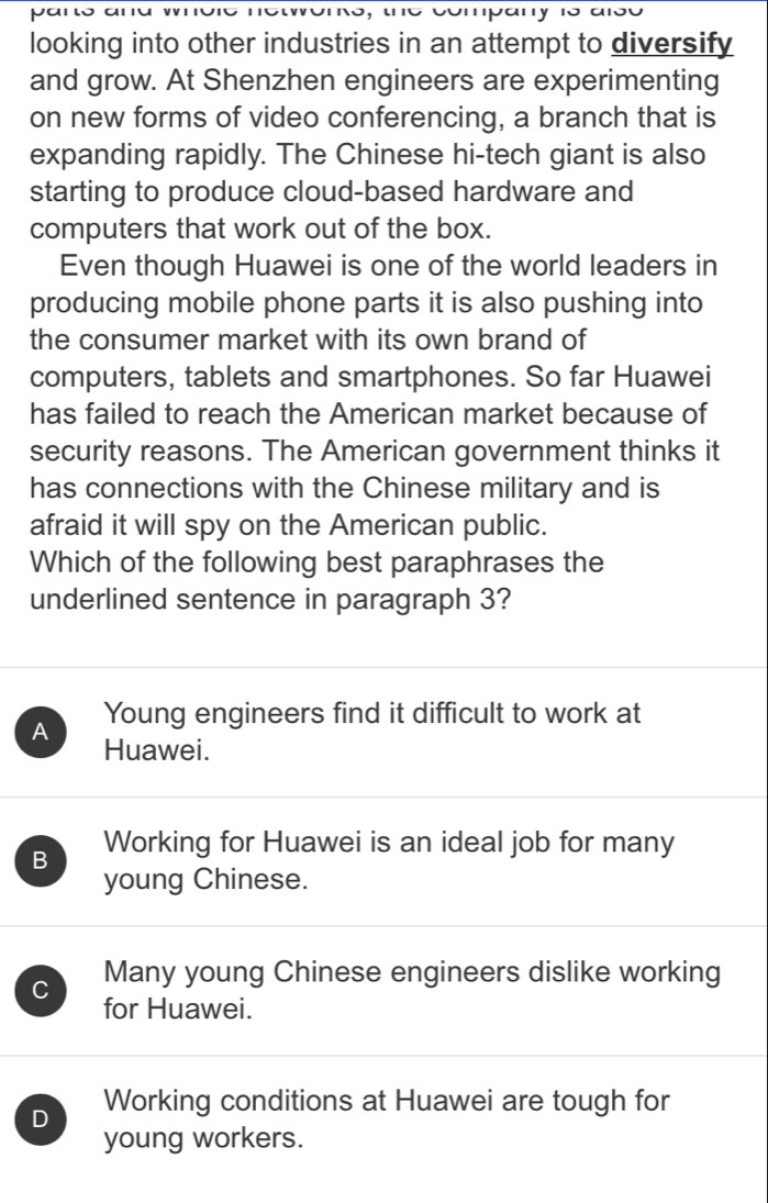 looking into other industries in an attempt to diversify
and grow. At Shenzhen engineers are experimenting
on new forms of video conferencing, a branch that is
expanding rapidly. The Chinese hi-tech giant is also
starting to produce cloud-based hardware and
computers that work out of the box.
Even though Huawei is one of the world leaders in
producing mobile phone parts it is also pushing into
the consumer market with its own brand of
computers, tablets and smartphones. So far Huawei
has failed to reach the American market because of
security reasons. The American government thinks it
has connections with the Chinese military and is
afraid it will spy on the American public.
Which of the following best paraphrases the
underlined sentence in paragraph 3?
A Young engineers find it difficult to work at
Huawei.
B Working for Huawei is an ideal job for many
young Chinese.
C Many young Chinese engineers dislike working
for Huawei.
D Working conditions at Huawei are tough for
young workers.