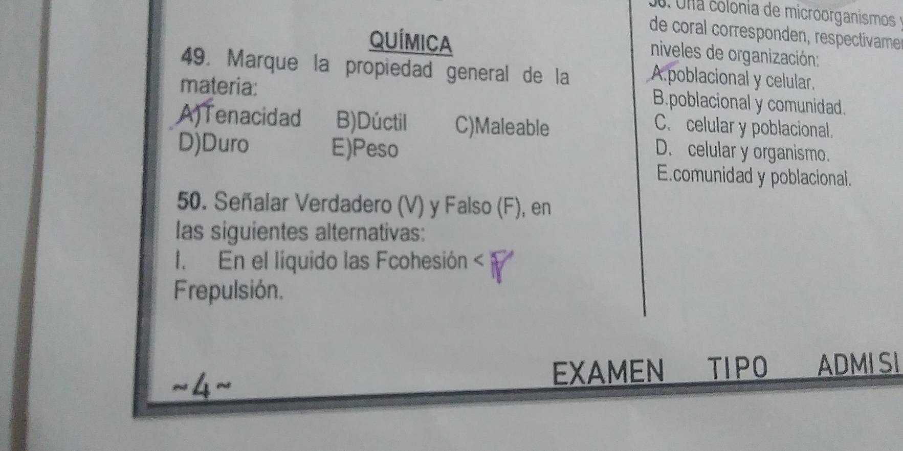 Una colonia de microorganismos 
de coral corresponden, respectivame
QUÍMICa
niveles de organización:
49. Marque la propiedad general de la
materia:
A poblacional y celular.
B.poblacional y comunidad.
A)Tenacidad B)Dúctil C)Maleable
C. celular y poblacional.
D)Duro E)Peso D. celular y organismo.
E.comunidad y poblacional.
50. Señalar Verdadero (V) y Falso (F), en
las siguientes alternativas:
1. En el líquido las Fcohesión < 
Frepulsión.
EXAMEN TIPO ADMI SI