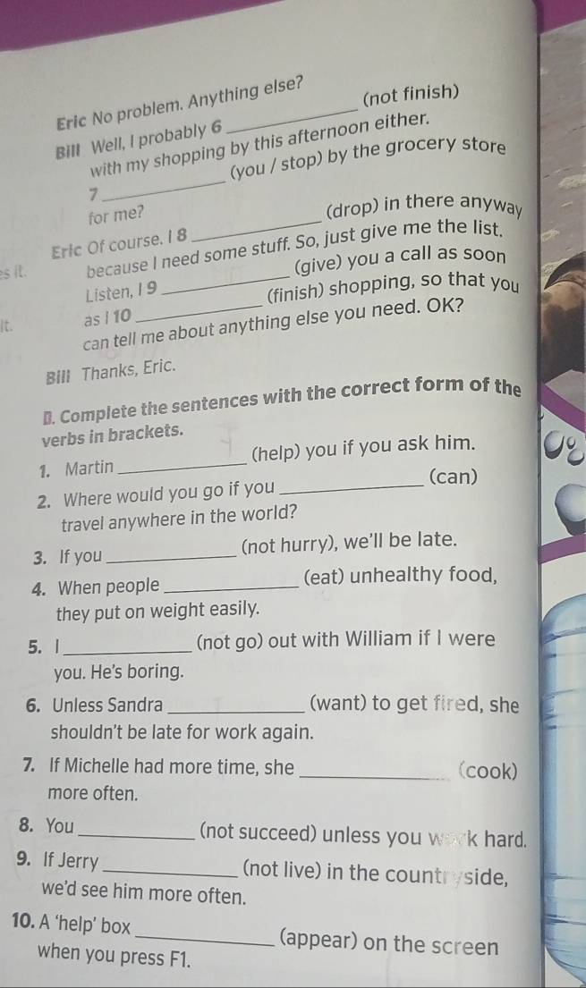 (not finish) 
Eric No problem. Anything else? 
Bill Well, I probably 6 
_ 
with my shopping by this afternoon either. 
(you / stop) by the grocery store 
7 
for me?_ 
(drop) in there anyway 
Eric Of course. I 8 
es it. because I need some stuff. So, just give me the list 
(give) you a call as soon 
Listen, 19 
_(finish) shopping, so that you 
It. as i 10
can tell me about anything else you need. OK? 
BIll Thanks, Eric. 
B. Complete the sentences with the correct form of the 
verbs in brackets. 
_ 
1. Martin_ (help) you if you ask him. 0 
(can) 
2. Where would you go if you 
travel anywhere in the world? 
3. If you _(not hurry), we’ll be late. 
4. When people _(eat) unhealthy food, 
they put on weight easily. 
5. 1_ (not go) out with William if I were 
you. He's boring. 
6. Unless Sandra _(want) to get fired, she 
shouldn’t be late for work again. 
7. If Michelle had more time, she _(cook) 
more often. 
8. You _(not succeed) unless you work hard. 
9. If Jerry_ (not live) in the countryside, 
we'd see him more often. 
10. A ‘help’ box_ (appear) on the screen 
when you press F1.