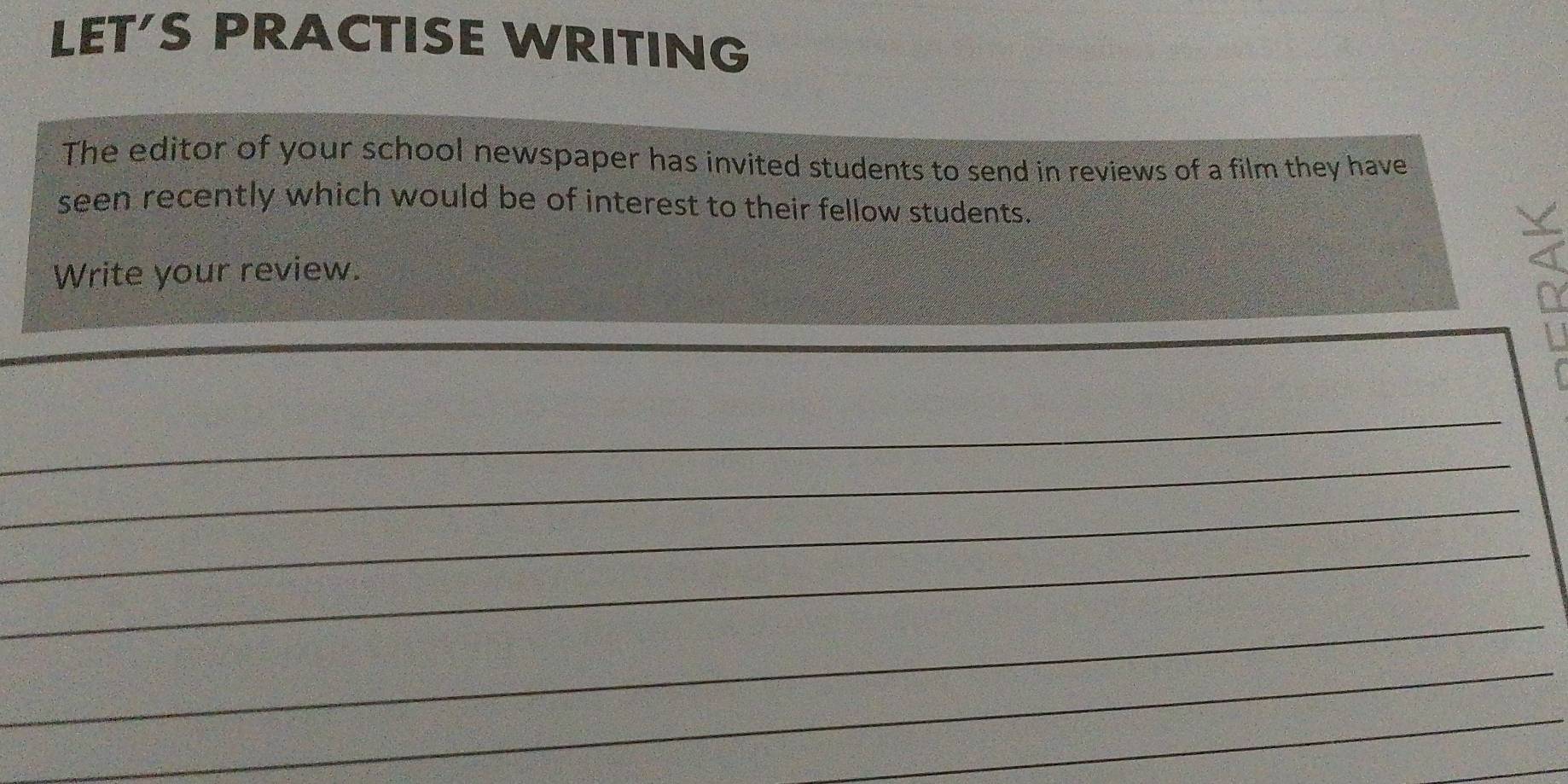 LET'S PRACTISE WRITING 
The editor of your school newspaper has invited students to send in reviews of a film they have 
seen recently which would be of interest to their fellow students. 
Write your review.