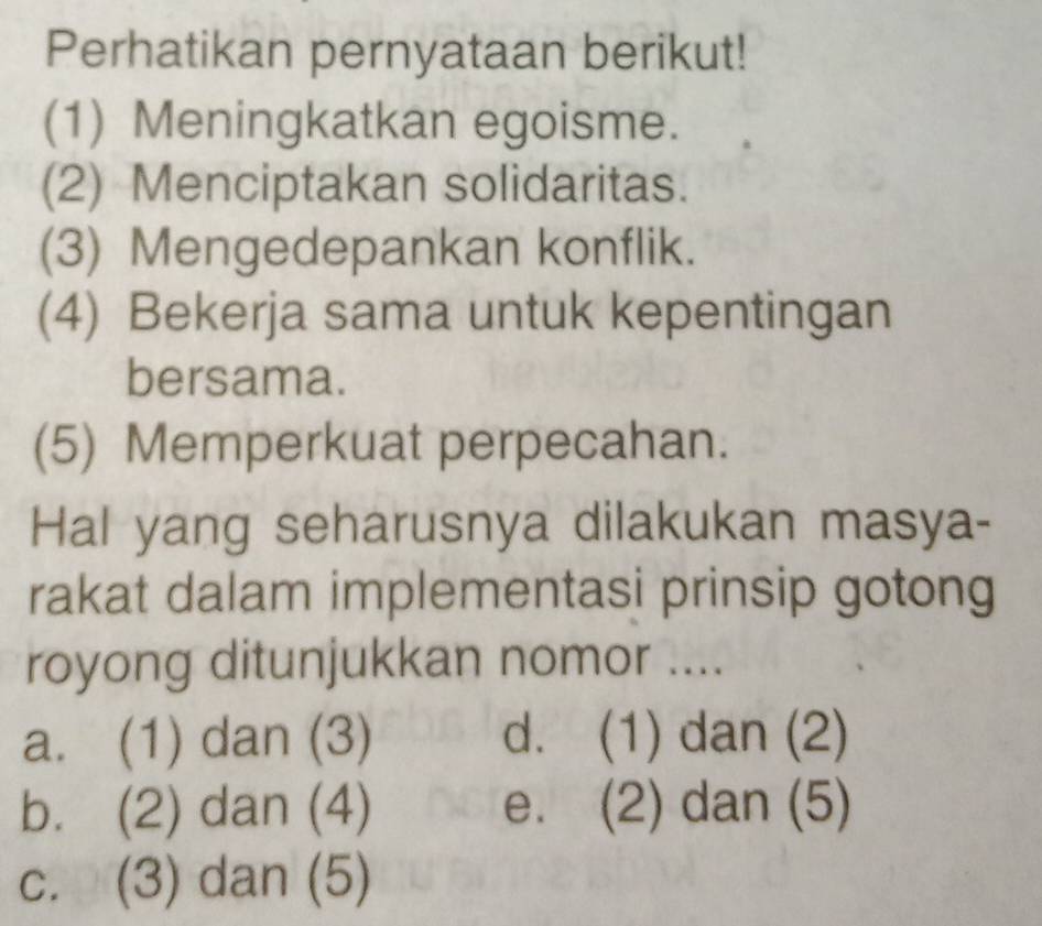 Perhatikan pernyataan berikut!
(1) Meningkatkan egoisme.
(2) Menciptakan solidaritas.
(3) Mengedepankan konflik.
(4) Bekerja sama untuk kepentingan
bersama.
(5) Memperkuat perpecahan.
Hal yang seharusnya dilakukan masya-
rakat dalam implementasi prinsip gotong
royong ditunjukkan nomor ....
a. (1) dan (3) d. (1) dan (2)
b. (2) dan (4) e. (2) dan (5)
c. (3) dan (5)