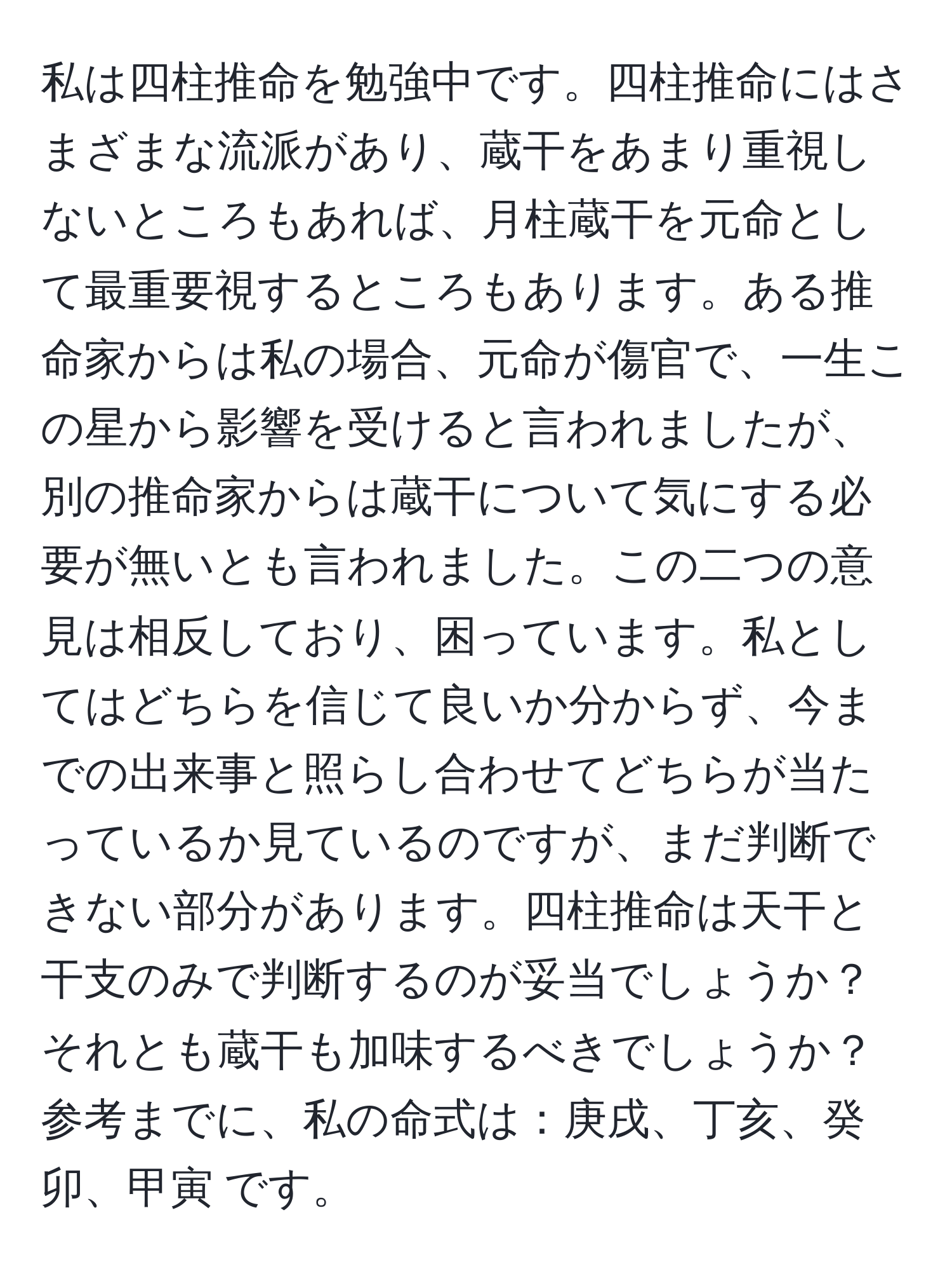 私は四柱推命を勉強中です。四柱推命にはさまざまな流派があり、蔵干をあまり重視しないところもあれば、月柱蔵干を元命として最重要視するところもあります。ある推命家からは私の場合、元命が傷官で、一生この星から影響を受けると言われましたが、別の推命家からは蔵干について気にする必要が無いとも言われました。この二つの意見は相反しており、困っています。私としてはどちらを信じて良いか分からず、今までの出来事と照らし合わせてどちらが当たっているか見ているのですが、まだ判断できない部分があります。四柱推命は天干と干支のみで判断するのが妥当でしょうか？それとも蔵干も加味するべきでしょうか？参考までに、私の命式は：庚戌、丁亥、癸卯、甲寅 です。