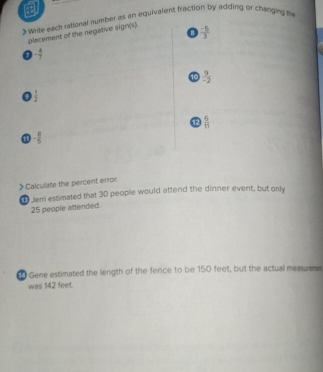 》Write each rational number as an equivalent fraction by adding or changing the 
0  (-5)/3 
placement of the negative sign(s). 
a - 4/7 
10  9/-2 
9  1/2 
12  6/11 
① - 8/5 
》Calculate the percent error. 
B Jerri estimated that 30 people would attend the dinner event, but only
25 people attended. 
Gene estimated the length of the fence to be 150 feet, but the actual measurement 
was 142 feet.