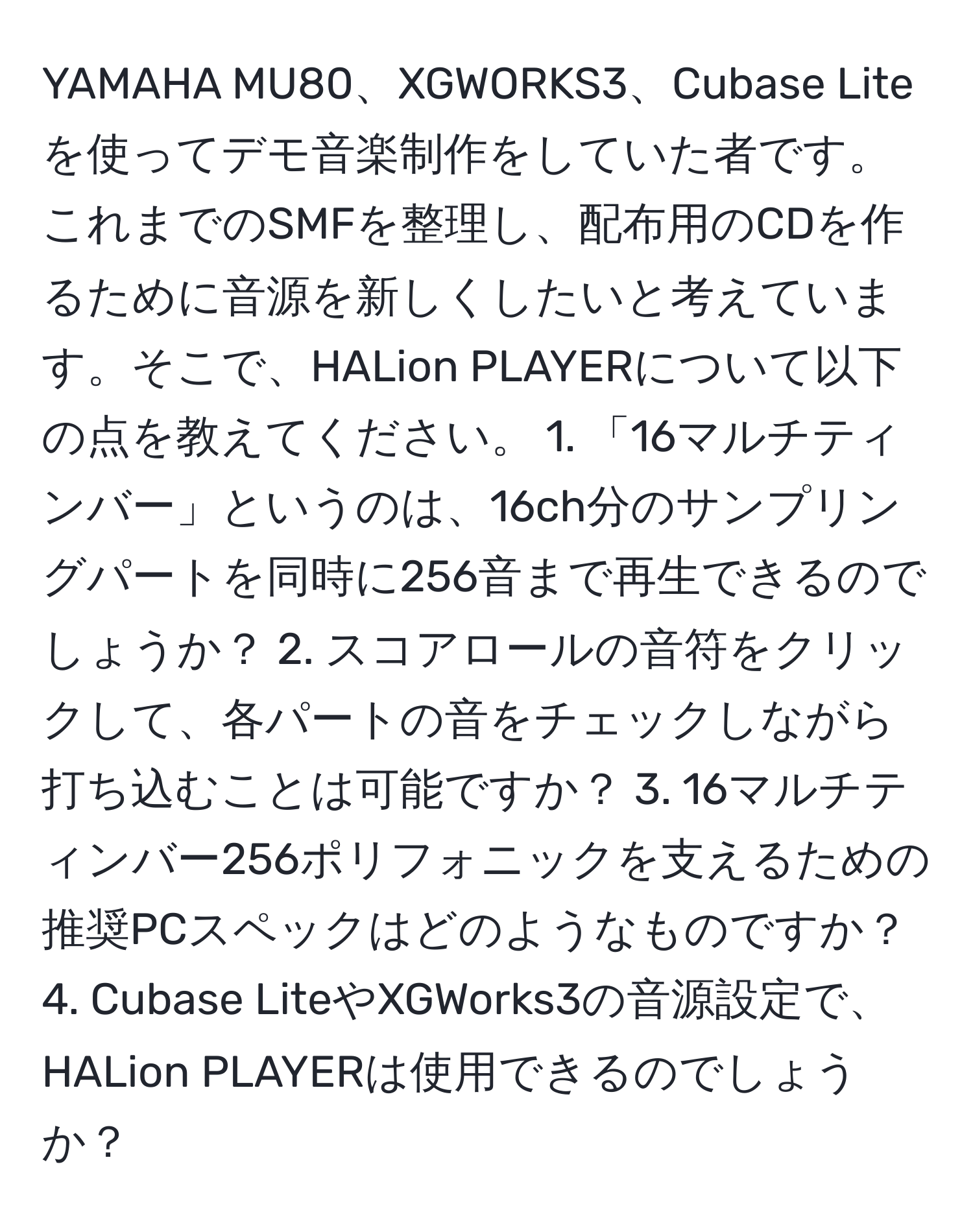 YAMAHA MU80、XGWORKS3、Cubase Liteを使ってデモ音楽制作をしていた者です。これまでのSMFを整理し、配布用のCDを作るために音源を新しくしたいと考えています。そこで、HALion PLAYERについて以下の点を教えてください。 1. 「16マルチティンバー」というのは、16ch分のサンプリングパートを同時に256音まで再生できるのでしょうか？ 2. スコアロールの音符をクリックして、各パートの音をチェックしながら打ち込むことは可能ですか？ 3. 16マルチティンバー256ポリフォニックを支えるための推奨PCスペックはどのようなものですか？ 4. Cubase LiteやXGWorks3の音源設定で、HALion PLAYERは使用できるのでしょうか？