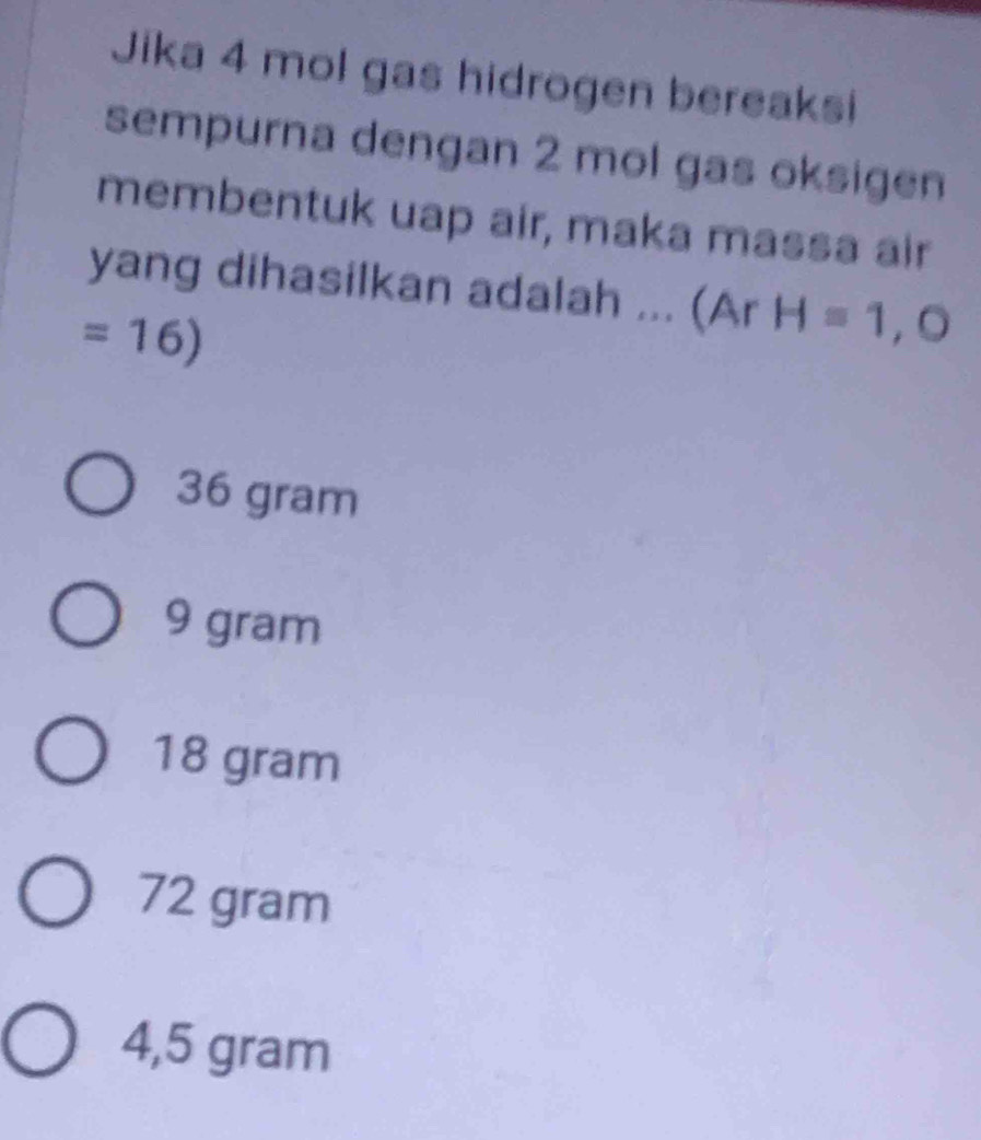 Jika 4 mol gas hidrogen bereaksi
sempurna dengan 2 mol gas oksigen
membentuk uap air, maka massa air
yang dihasilkan adalah ... (Ar H=1,O
=16)
36 gram
9 gram
18 gram
72 gram
4,5 gram