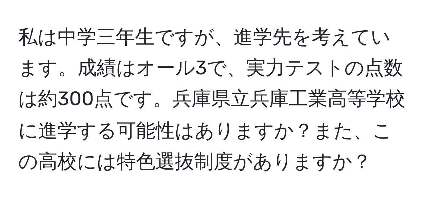 私は中学三年生ですが、進学先を考えています。成績はオール3で、実力テストの点数は約300点です。兵庫県立兵庫工業高等学校に進学する可能性はありますか？また、この高校には特色選抜制度がありますか？