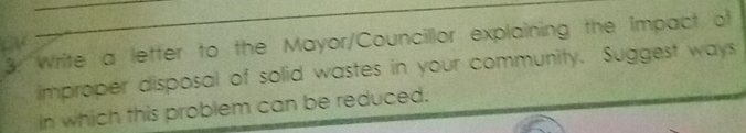 Write a letter to the Mayor/Councillor explaining the Impact of 
improper disposal of solid wastes in your community. Suggest ways 
in which this problem can be reduced.