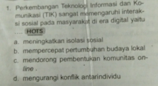 Perkembangan Teknologi Informasi dan Ko-
munikasi (TIK) sangat memengaruhi interak-
si sosial pada masyarakat di era digital yaitu
... HOTS
a. meningkatkan isolasi sosial
b. mempercepat pertumbuhan budaya lokal
c. mendorong pembentukan komunitas on-
line .
d. mengurangi konflik antarindividu