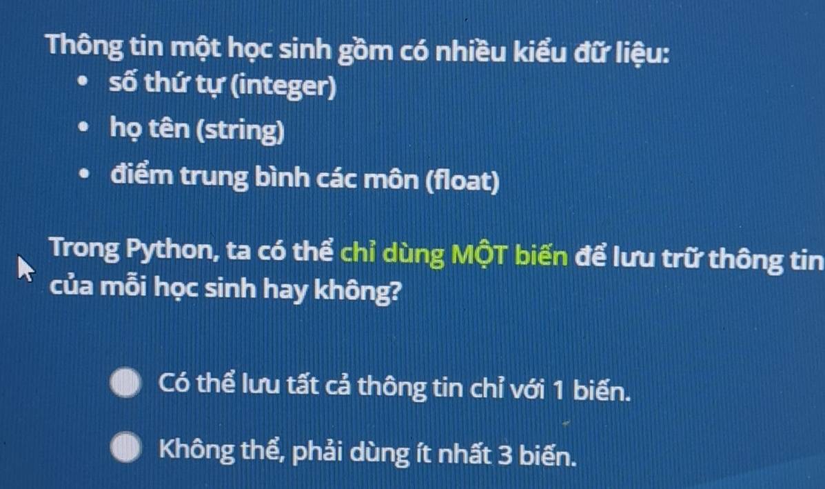 Thông tin một học sinh gồm có nhiều kiểu đữ liệu:
số thứ tự (integer)
họ tên (string)
điểm trung bình các môn (float)
Trong Python, ta có thể chỉ dùng MộT biến để lưu trữ thông tin
của mỗi học sinh hay không?
Có thể lưu tất cả thông tin chỉ với 1 biến.
Không thể, phải dùng ít nhất 3 biến.