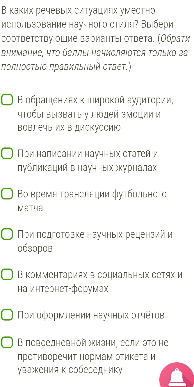 В каких речевых ситуациях уместно
использование научного стиля? Выбери
соответствующие варианты ответа. (Обрати
внимание, что баллы начисляюΤся Τолько за
полностыю лравильный ответ.)
Β обрашениях κ Широкой аудитοрии,
чтобы вызвать у людей эмоции и
вовлечь их в дискуссию
При налисании научных статей и
лубликаций в научных журналах
Βо время трансляции футбольного
Matya
При подготовке научных рецензий и
0630pоB
В комментариях в социальных сетях и
на интернет-форумах
Πри оформлении научных отчётов
В повседневной жизни, если это не
противоречит нормам этикета и
уважения к собеседнику