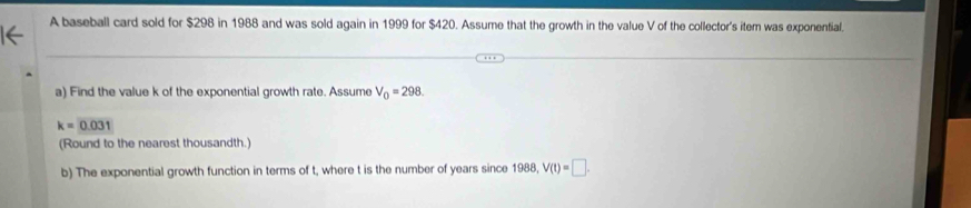 A baseball card sold for $298 in 1988 and was sold again in 1999 for $420. Assume that the growth in the value V of the collector's item was exponential. 
a) Find the value k of the exponential growth rate. Assume V_0=298.
k=0.031
(Round to the nearest thousandth.) 
b) The exponential growth function in terms of t, where t is the number of years since 1988, V(t)=□.