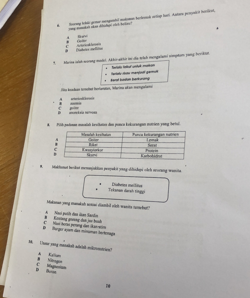 Seorang lelaki gemar mengambil makanan berlemak setiap hari. Antara penyakit berikut,
yang manakah akan dihidapi oleh beliau?
A Skurvi
B Goiter
C Arteriosklerosis
D Diabetes mellitus
7. Marina ialah seorang model. Akhir-akhir ini dia telah mengalami simptom yang berikut.
Terlalu takut untuk makan
Terlalu risau menjadi gemuk
Berat badan berkurang
Jika keadaan tersebut berlarutan, Marina akan mengalami
A arteriosklerosis
B anemia
C goiter
D anoreksia nervosa
8. Pilih padanan masalah kesihatan dan punca kekurangan nutrien yang betul.
9. Maklumat berikut menunjukkan penyakit yang dihidapi oleh seorang wanita.
Diabetes mellitus
Tekanan darah tinggi
Makanan yang manakah sesuai diambil oleh wanita tersebut?
A Nasi putih dan ikan Sardin
B Kentang goreng dan jus buah
C Nasi beras perang dan ikan stim
D Burger ayam dan minuman bertenaga
10. Unsur yang manakah adalah mikronutrien?
A Kalium
B Nitrogen
C Magnesium
D Boron
10