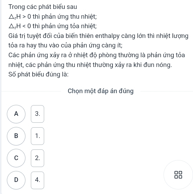 Trong các phát biểu sau
△ _rH>0 thì phản ứng thu nhiệt;
△ _rH<0</tex> thì phản ứng tỏa nhiệt;
Giá trị tuyệt đối của biến thiên enthalpy càng lớn thì nhiệt lượng
tỏa ra hay thu vào của phản ứng càng ít;
Các phản ứng xảy ra ở nhiệt độ phòng thường là phản ứng tỏa
nhiệt, các phản ứng thu nhiệt thường xảy ra khi đun nóng.
Số phát biểu đúng là:
Chọn một đáp án đúng
A 3.
B 1.
C 2.
D 4.