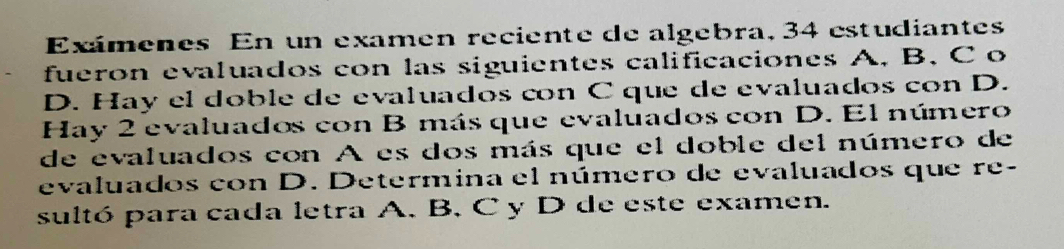 Exámenes En un examen reciente de algebra, 34 estudiantes 
fueron evaluados con las siguientes calificaciones A, B, C o 
D. Hay el doble de evaluados con C que de evaluados con D. 
Hay 2 evaluados con B más que evaluados con D. El número 
de evaluados con A es dos más que el doble del número de 
evaluados con D. Determina el número de evaluados que re- 
sultó para cada letra A. B, C y D de este examen.