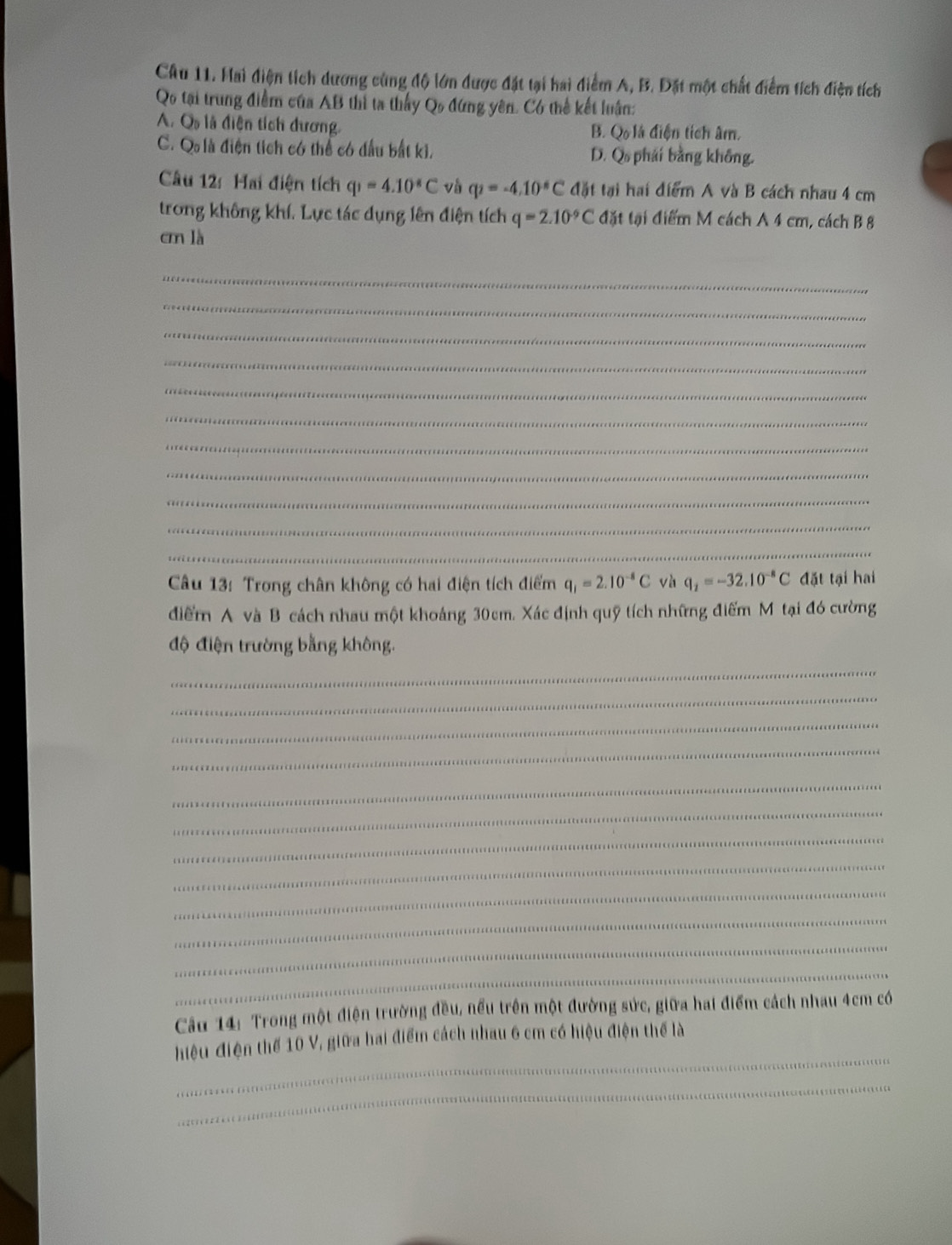 Hai điện tích dương cùng độ lớn được đặt tại hai điểm A, B. Đặt một chất điểm tích điện tích
Qo tại trung điểm của AB thì ta thấy Qo đứng yên. Có thể kết luận:
A. O_0 là điện tích đương diện tích m
B. Q_015
C. Q là điện tích có thể có đầu bắt ki, D. Q phái bằng không.
Câu 12: Hai điện tích q_1=4.10°C và q_2=-4.10^(-6)C đặt tại hai điểm A và B cách nhau 4 cm
trong không khí. Lực tác dụng lên điện tích q=2.10^(-9)C đặt tại điểm M cách A 4 cm, cách B 8
cm là
_
_
_
_
_
_
_
_
_
_
_
Câu 13: Trong chân không có hai điện tích điểm q_1=2.10^(-8)C và q_2=-32.10^(-8)C đặt tại hai
điểm A và B cách nhau một khoảng 30cm. Xác định quỹ tích những điểm M tại đó cường
độ điện trường bằng không.
_
_
_
_
_
_
_
_
_
_
_
_
Cầu 14: Trong một điện trường đều, nếu trên một đường sức, giữa hai điểm cách nhau 4cm có
_
hiệu điện thể 10 V, giữa hai điểm cách nhau 6 cm có hiệu điện thể là
_