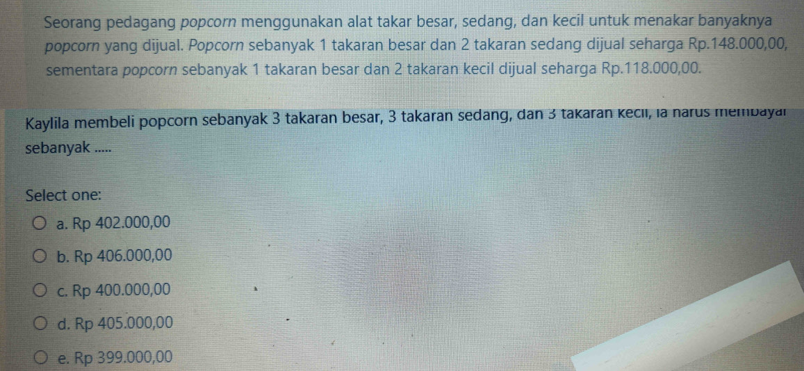 Seorang pedagang popcorn menggunakan alat takar besar, sedang, dan kecil untuk menakar banyaknya
popcorn yang dijual. Popcorn sebanyak 1 takaran besar dan 2 takaran sedang dijual seharga Rp.148.000,00,
sementara popcorn sebanyak 1 takaran besar dan 2 takaran kecil dijual seharga Rp.118.000,00.
Kaylila membeli popcorn sebanyak 3 takaran besar, 3 takaran sedang, dan 3 takaran kecıı, la narus membayan
sebanyak .....
Select one:
a. Rp 402.000,00
b. Rp 406.000,00
c. Rp 400.000,00
d. Rp 405.000,00
e. Rp 399.000,00