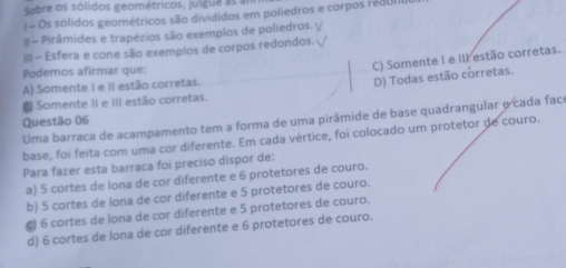 Sobre os sólidos geométricos, julgue as
= Os sólidos geométricos são divididos em poliedros e corpos rédUI
II- Pirâmides e trapézios são exemplos de poliedros. √
III - Esfera e cone são exempios de corpos redondos. √
Podemos afirmar que:
C) Somente I e Il estão corretas.
A) Somente I e II estão corretas.
D) Todas estão corretas.
Somente II e III estão corretas.
Uma barraca de acampamento tem a forma de uma pirâmide de base quadrangular o cada faco
Questão 06
base, foi feita com uma cor diferente. Em cada vértice, foi colocado um protetor de couro.
Para fazer esta barraca foi preciso dispor de:
a) 5 cortes de lona de cor diferente e 6 protetores de couro.
b) 5 cortes de lona de cor diferente e 5 protetores de couro.
) 6 cortes de lona de cor diferente e 5 protetores de couro.
d) 6 cortes de lona de cor diferente e 6 protetores de couro.