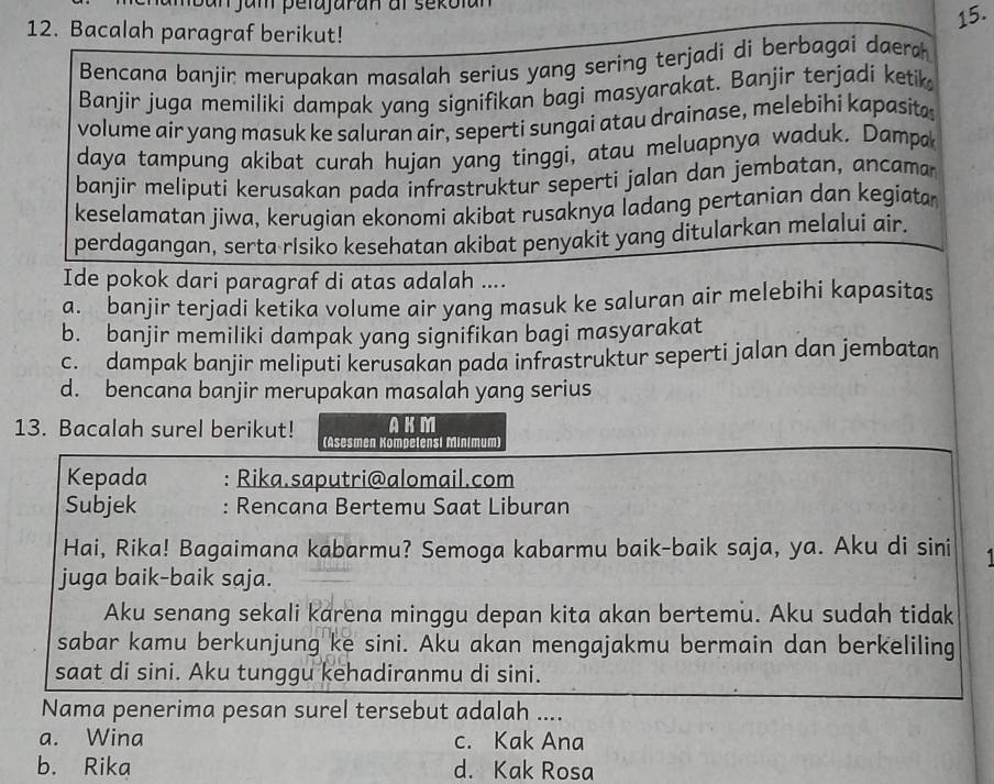 Bacalah paragraf berikut!
Bencana banjir merupakan masalah serius yang sering terjadi di berbagai daera
Banjir juga memiliki dampak yang signifikan bagi masyarakat. Banjir terjadi ketik
volume air yang masuk ke saluran air, seperti sungai atau drainase, melebihi kapasita
daya tampung akibat curah hujan yang tinggi, atau meluapnya waduk. Dampa
banjir meliputi kerusakan pada infrastruktur seperti jalan dan jembatan, ancama
keselamatan jiwa, kerugian ekonomi akibat rusaknya ladang pertanian dan kegiata
perdagangan, serta risiko kesehatan akibat penyakit yang ditularkan melalui air.
Ide pokok dari paragraf di atas adalah ....
a. banjir terjadi ketika volume air yang masuk ke saluran air melebihi kapasitas
b. banjir memiliki dampak yang signifikan bagi masyarakat
c. dampak banjir meliputi kerusakan pada infrastruktur seperti jalan dan jembatan
d. bencana banjir merupakan masalah yang serius
AKM
13. Bacalah surel berikut! (Asesmen Kompelensi Minimum)
Kepada : Rika.saputri@alomail.com
Subjek : Rencana Bertemu Saat Liburan
Hai, Rika! Bagaimana kabarmu? Semoga kabarmu baik-baik saja, ya. Aku di sini 1
juga baik-baik saja.
Aku senang sekali karena minggu depan kita akan bertemu. Aku sudah tidak
sabar kamu berkunjung ke sini. Aku akan mengajakmu bermain dan berkeliling
saat di sini. Aku tunggu kehadiranmu di sini.
Nama penerima pesan surel tersebut adalah ....
a. Wina c. Kak Ana
b. Rika d. Kak Rosa