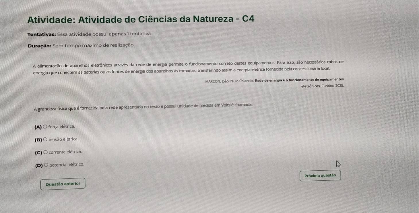 Atividade: Atividade de Ciências da Natureza - C4
Tentativas: Essa atividade possui apenas 1 tentativa
Duração: Sem tempo máximo de realização
A alimentação de aparelhos eletrônicos através da rede de energia permite o funcionamento correto destes equipamentos. Para isso, são necessários cabos de
energia que conectem as baterias ou as fontes de energia dos aparelhos às tomadas, transferindo assim a energia elétrica fornecida pela concessionária local.
MARCON, João Paulo Chiarello. Rede de energia e o funcionamento de equipamentos
eletrônicos. Curitiba, 2023.
A grandeza física que é fornecida pela rede apresentada no texto e possui unidade de medida em Volts é chamada:
(A) O força elétrica.
(B) 〇 tensão elétrica.
(C) O corrente elétrica.
(D) 〇 potencial elétrico.
Próxima questão
Questão anterior