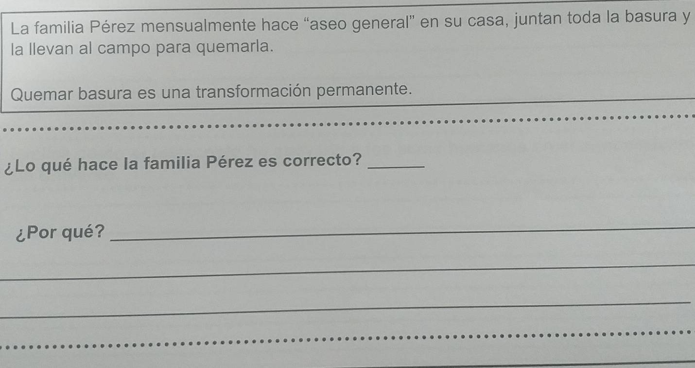 La familia Pérez mensualmente hace “aseo general” en su casa, juntan toda la basura y 
la llevan al campo para quemarla. 
Quemar basura es una transformación permanente. 
¿Lo qué hace la familia Pérez es correcto?_ 
¿Por qué? 
_ 
_ 
_