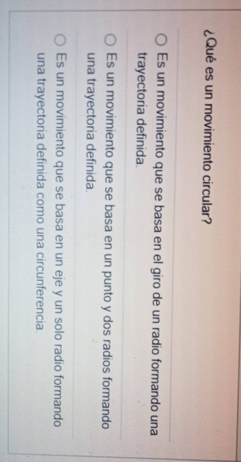 ¿Qué es un movimiento circular?
Es un movimiento que se basa en el giro de un radio formando una
trayectoria definida.
Es un movimiento que se basa en un punto y dos radios formando
una trayectoria definida.
Es un movimiento que se basa en un eje y un solo radio formando
una trayectoria definida como una circunferencia.
