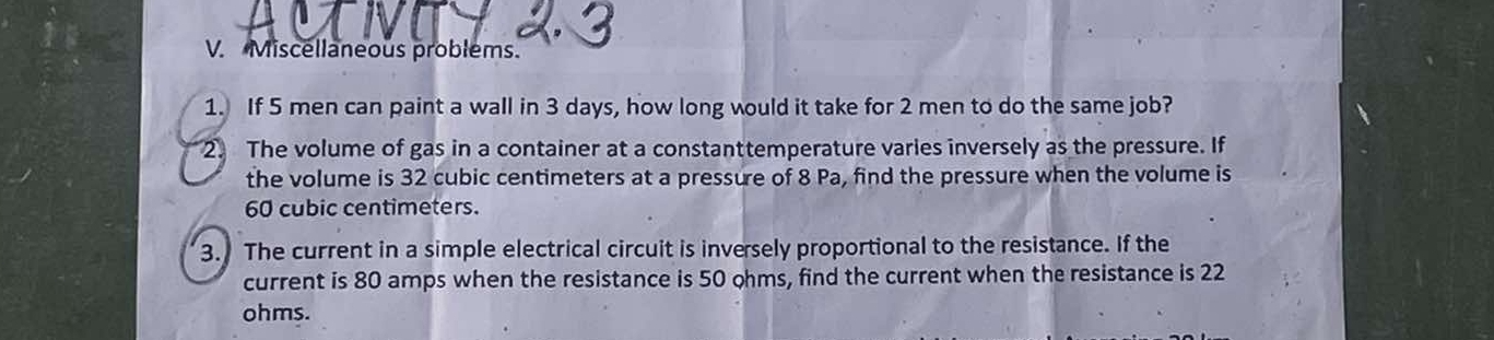 Miscellaneous problems. 
1. If 5 men can paint a wall in 3 days, how long would it take for 2 men to do the same job? 
2. The volume of gas in a container at a constanttemperature varies inversely as the pressure. If 
the volume is 32 cubic centimeters at a pressure of 8 Pa, find the pressure when the volume is
60 cubic centimeters. 
3. The current in a simple electrical circuit is inversely proportional to the resistance. If the 
current is 80 amps when the resistance is 50 ohms, find the current when the resistance is 22
ohms.