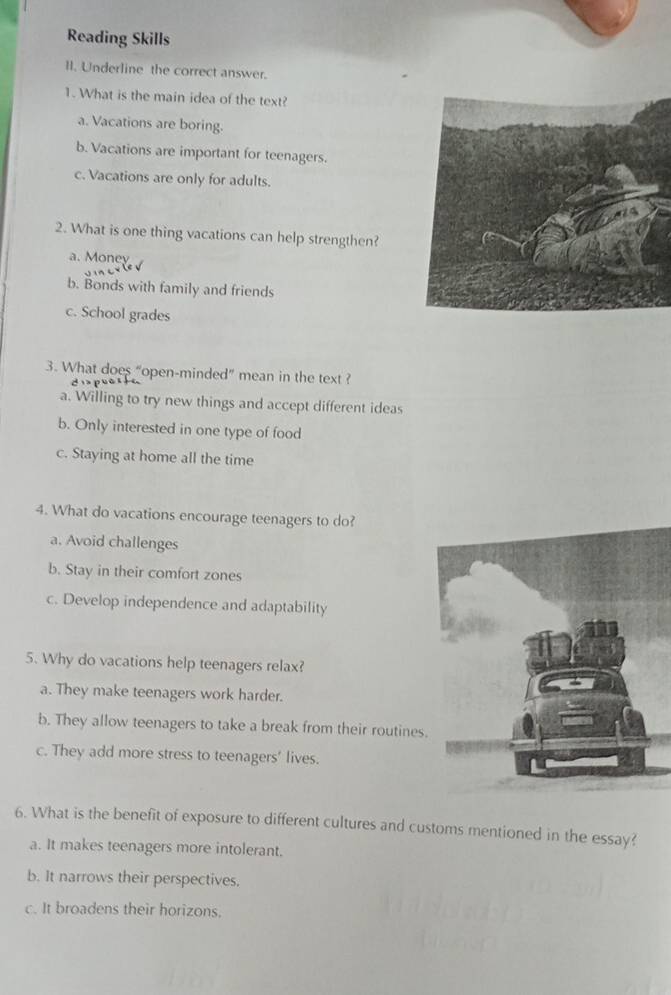 Reading Skills
II. Underline the correct answer.
1. What is the main idea of the text?
a. Vacations are boring.
b. Vacations are important for teenagers.
c. Vacations are only for adults.
2. What is one thing vacations can help strengthen?
a. Money
b. Bonds with family and friends
c. School grades
3. What does “open-minded” mean in the text ?
a. Willing to try new things and accept different ideas
b. Only interested in one type of food
c. Staying at home all the time
4. What do vacations encourage teenagers to do?
a. Avoid challenges
b. Stay in their comfort zones
c. Develop independence and adaptability
5. Why do vacations help teenagers relax?
a. They make teenagers work harder.
b. They allow teenagers to take a break from their routines.
c. They add more stress to teenagers’ lives.
6. What is the benefit of exposure to different cultures and customs mentioned in the essay?
a. It makes teenagers more intolerant.
b. It narrows their perspectives.
c. It broadens their horizons.