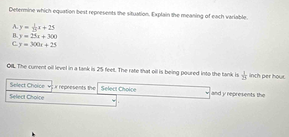 Determine which equation best represents the situation. Explain the meaning of each variable.
A. y= 1/25 x+25
B. y=25x+300
C. y=300x+25
OIL The current oil level in a tank is 25 feet. The rate that oil is being poured into the tank is  1/25  inch per hour.
Select Choice ; x represents the Select Choice and y represents the
Select Choice