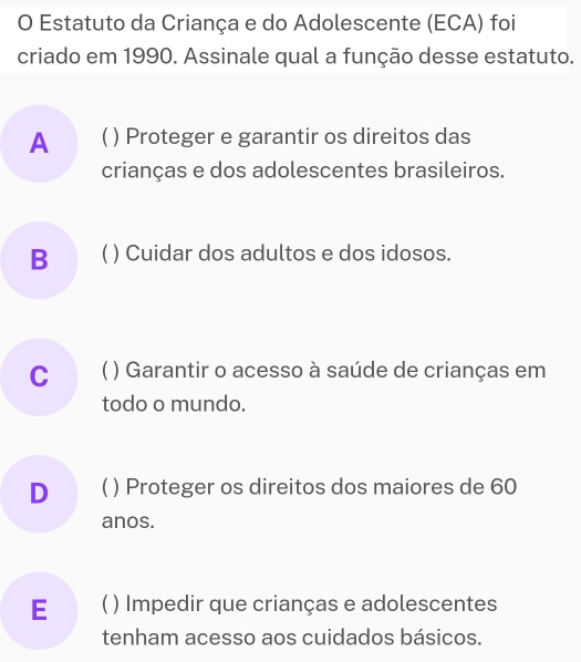 Estatuto da Criança e do Adolescente (ECA) foi
criado em 1990. Assinale qual a função desse estatuto.
A C ) Proteger e garantir os direitos das
crianças e dos adolescentes brasileiros.
B ( ) Cuidar dos adultos e dos idosos.
C ( ) Garantir o acesso à saúde de crianças em
todo o mundo.
D ( ) Proteger os direitos dos maiores de 60
anos.
E ( ) Impedir que crianças e adolescentes
tenham acesso aos cuidados básicos.