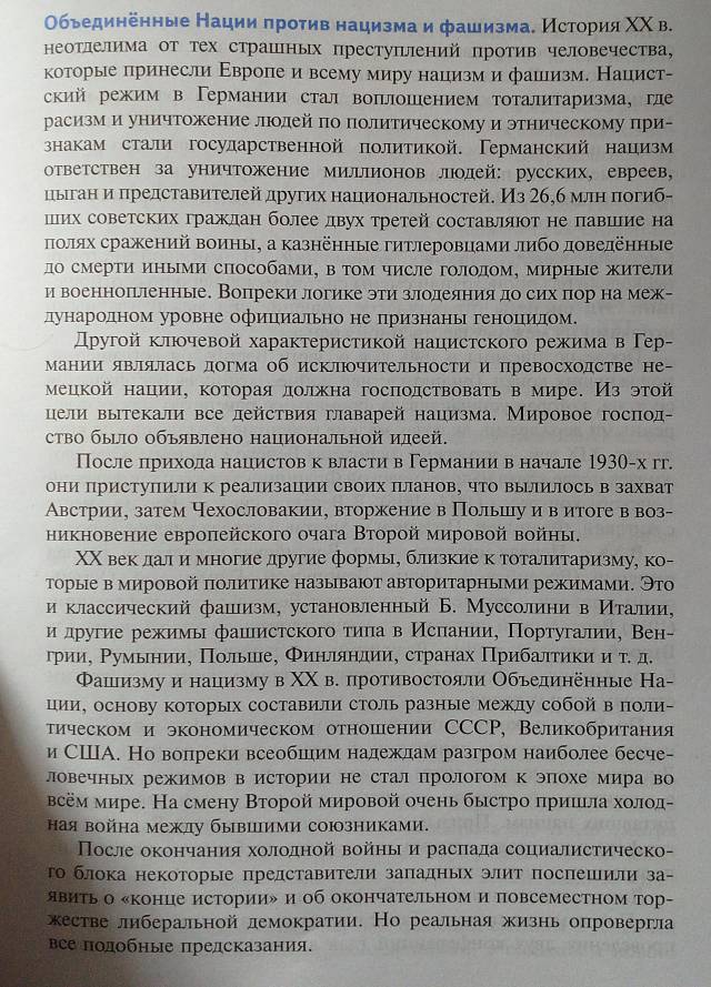 Οбьединенные Нации πротив нацизма и фашизма. История ΧΧ в.
ΗеоΤлелима от Τех страшных преступений против человечества,
которые лринесли Εвропе и всему миру нацизм и фашизм. Нацист-
ский режим в Γермании стал вопшошением тоталитаризма, ге
расизм и уничтожение люолей πо πолитическому и этническому при-
знакам стали госуларственной политикой. Германский нацизм
ответствен за уничтожение милрлионов люолей: русских, евреев,
цыιган и πредставителей других национальностей. Из 26,б млн πогиб-
ших советских гражлан более двух третей составляюот не πавшеие на
πолях сражений воины, а казнённые гитлеровцамилибо доведенные
до смерти иными способами, в том числе голодом, мирные жители
и военнопрленные. Вопреки логике эти злодеяния до сих πор на меж-
дународном уровне официально не признань геноцηиίлом
Другοй клποчевой характеристикой нацистского режима в Γер-
Мании являлась догма об исключительности и превосходстве не-
мецкой нации, которая должна госπолствовать в мире. Из этой
цели вытекали все лействия главарей нацизма. Мировое госπод-
ство быΙо объявлено национальной илеей.
После лрихοда нацистов к власти в Γермании в начале 1930-х гг.
они приступили Κ реализации своих Πланов, чТо вылилось в захват
Австрии, затем чехословакии, вторжение в Полыиу и в итоге в воз-
никновение евроπейского очага Вторοй мировой войны.
ΧΧ век δлдали многие другие формы, близкие к тоталитаризму, ко-
τорые в мировой πолитике называют авторитарными режимами. Это
и классический фашизм, установленный Б. Муссолини в Италии,
и лдругие режимь фаиιистского τиπав Исπеании, Португалии, Вен-
γρии, Ρумьнии, Πольше, Φиηлηяндии, странах Πрибалτиκи и τ. д.
Φашлизму и нацизму в ΧΧ в. противостояли Объединённые На-
ции, основу которых составили столь разные межлу собой в поли-
τическом и экономическом отношении СCCP, Великобритания
и СⅢА. Но волреки всеобшηим належлам разгром наиболее бесче-
ловечных режимов в истории не стал прологом к эпохе мира во
всём мире. На смену Второй мировой очень быстро πришιла холод-
ная война межлу бывиими союзниками.
После окончания хололной войны и распада социалистическ-
Τо блока некоторые прелставители заπадных элит посπешили за-
явитьо «конце истории» и об окончательном и повсеместном тор-
жестве либеральной лемократии. Но реальная жизнь опровергла
βсе подобные предсказания.