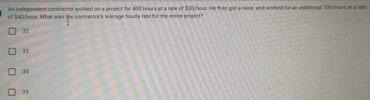 An independent contractor worked on a project for 400 hours at a rate of $30/hour. He then got a raise, and worked for an additional 100 hours at a rate
of $40/hour. What was the contractor's average hourly rate for the entire project?
32
33
34
35