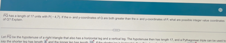 overline PO has a length of 17 units with P(-4,7). If the x - and y-coordinates of Q are both greater than the x - and y-coordinates of P, what are possible integer value coordinates 
of Q? Explain. 
Let overline PQ be the hypotenuse of a right triangle that also has a horizontal leg and a vertical leg. The hypotenuse then has length 17, and a Pythagorean triple can be used to 
say the shorter leg has length 8' and the longer leg has length . 15° If the short