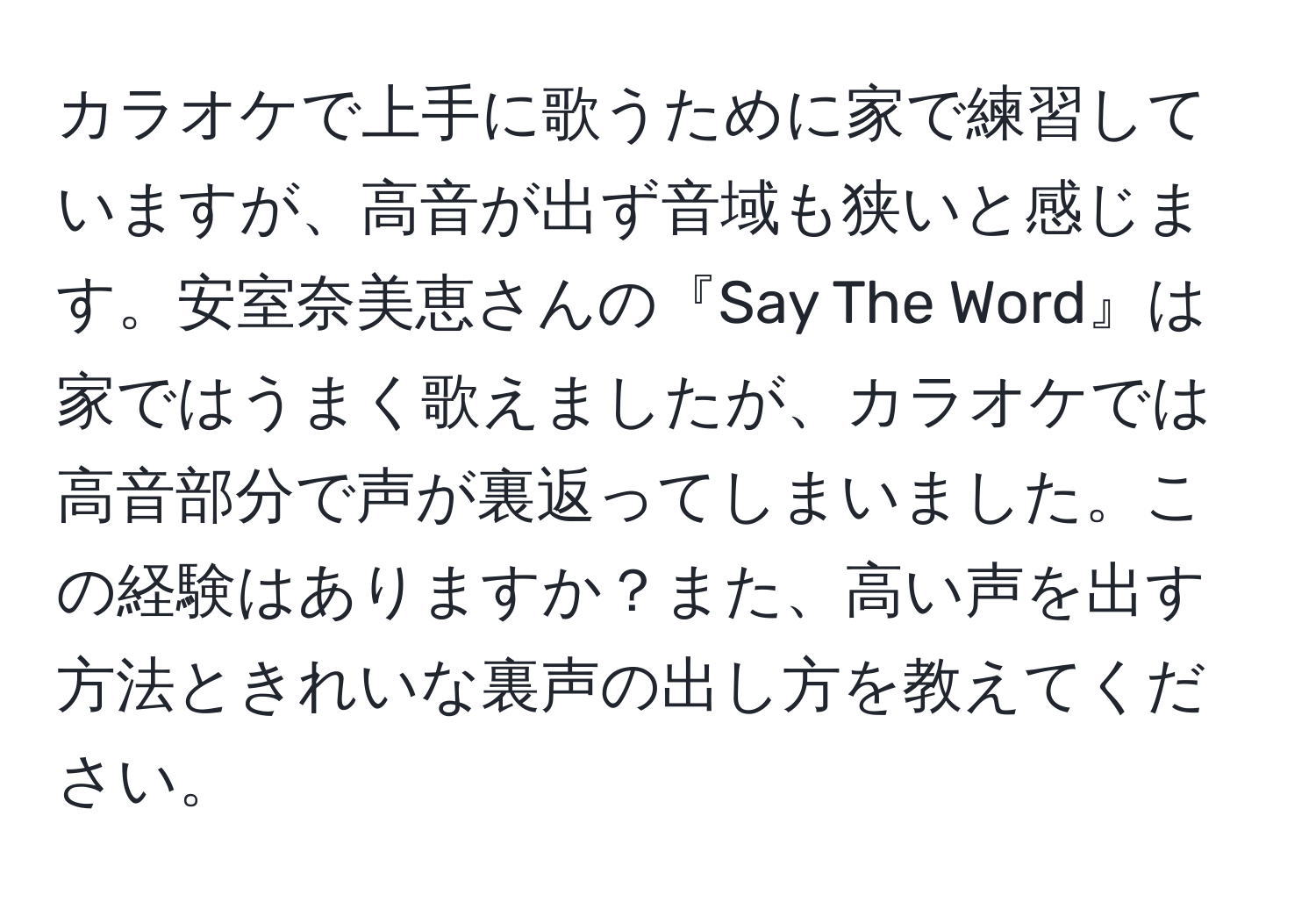 カラオケで上手に歌うために家で練習していますが、高音が出ず音域も狭いと感じます。安室奈美恵さんの『Say The Word』は家ではうまく歌えましたが、カラオケでは高音部分で声が裏返ってしまいました。この経験はありますか？また、高い声を出す方法ときれいな裏声の出し方を教えてください。