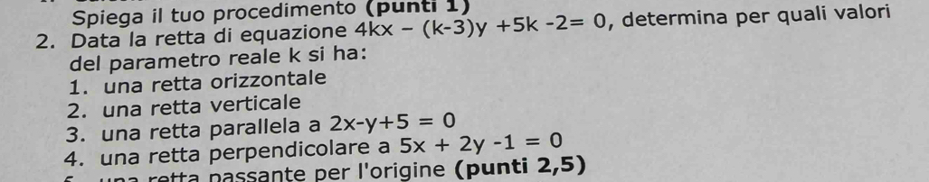 Spiega il tuo procedimento (punti 1)
2. Data la retta di equazione 4kx-(k-3)y+5k-2=0 , determina per quali valori
del parametro reale k si ha:
1. una retta orizzontale
2. una retta verticale
3. una retta parallela a 2x-y+5=0
4. una retta perpendicolare a 5x+2y-1=0
ssan e er l'origine p n ti 2,5)