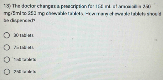 The doctor changes a prescription for 150 mL of amoxicillin 250
mg/5ml to 250 mg chewable tablets. How many chewable tablets should
be dispensed?
30 tablets
75 tablets
150 tablets
250 tablets