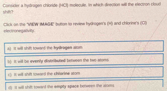 Consider a hydrogen chloride (HCl) molecule. In which direction will the electron cloud
shift?
Click on the 'VIEW IMAGE' button to review hydrogen's (H) and chlorine's (Cl)
electronegativity.
a) It will shift toward the hydrogen atom
b) It will be evenly distributed between the two atoms
c) It will shift toward the chIorine atom
d) It will shift toward the empty space between the atoms