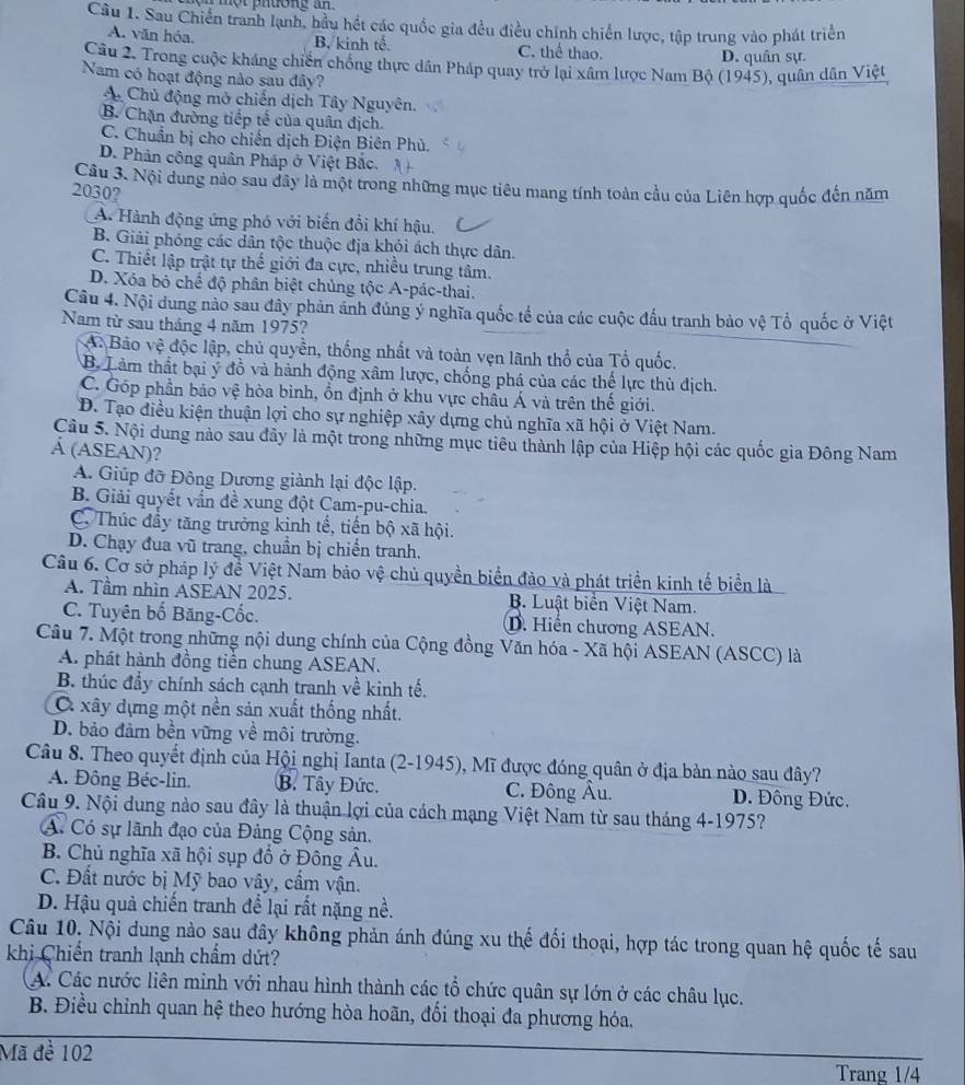 Sau Chiến tranh lạnh, hầu hết các quốc gia đều điều chính chiến lược, tập trung vào phát triển
A. văn hóa. B. kinh tế. C. thể thao.
D. quân sự.
Câu 2. Trong cuộc kháng chiến chống thực dân Pháp quay trở lại xâm lược Nam Bộ (1945), quân dân Việt
Nam có hoạt động nào sau đây?
A. Chủ động mở chiến dịch Tây Nguyên.
B. Chặn đường tiếp tế của quân địch
C. Chuẩn bị cho chiến dịch Điện Biên Phủ.
D. Phản công quân Pháp ở Việt Bắc.
Câu 3. Nội dung nào sau đây là một trong những mục tiêu mang tính toàn cầu của Liên hợp quốc đến năm
2030?
A. Hành động ứng phó với biến đổi khí hậu.
B. Giải phóng các dân tộc thuộc địa khỏi ách thực dân.
C. Thiết lập trật tự thể giới đa cực, nhiều trung tâm.
D. Xóa bỏ chế độ phân biệt chủng tộc A-pác-thai.
Câu 4. Nội dung nào sau đây phản ảnh đúng ý nghĩa quốc tế của các cuộc đầu tranh bảo vệ Tổ quốc ở Việt
Năm từ sau tháng 4 năm 1975?
A. Bảo vệ độc lập, chủ quyền, thống nhất và toàn vẹn lãnh thổ của Tổ quốc.
B. Lảm thất bại ý đồ và hành động xâm lược, chống phá của các thể lực thủ địch.
C. Góp phần bảo vệ hòa bình, ổn định ở khu vực châu Á và trên thế giới.
Đ. Tạo điều kiện thuận lợi cho sự nghiệp xây dựng chủ nghĩa xã hội ở Việt Nam.
Câu 5. Nội dung nào sau đây là một trong những mục tiêu thành lập của Hiệp hội các quốc gia Đông Nam
Á (ASEAN)?
A. Giúp đỡ Đông Dương giành lại độc lập.
B. Giải quyết vấn đề xung đột Cam-pu-chia.
C. Thúc đầy tăng trưởng kinh tế, tiến bộ xã hội.
D. Chạy đua vũ trang, chuẩn bị chiến tranh.
Câu 6. Cơ sở pháp lý đề Việt Nam bảo vệ chủ quyền biển đảo và phát triển kinh tế biển là
A. Tầm nhìn ASEAN 2025. B. Luật biển Việt Nam.
C. Tuyên bố Băng-Cốc. D. Hiến chương ASEAN.
Câu 7. Một trong những nội dung chính của Cộng đồng Văn hóa - Xã hội ASEAN (ASCC) là
A. phát hành đồng tiền chung ASEAN.
B. thúc đầy chính sách cạnh tranh về kinh tế.
O xây dựng một nền sản xuất thống nhất.
D. bảo đảm bền vững về môi trường.
Câu 8. Theo quyết định của Hội nghị Ianta (2-1945), Mĩ được đóng quân ở địa bản nào sau đây?
A. Đông Béc-lin. B. Tây Đức. C. Đông Âu. D. Đồng Đức.
Câu 9. Nội dung nào sau đây là thuận lợi của cách mạng Việt Nam từ sau tháng 4-1975?
A Có sự lãnh đạo của Đảng Cộng sản.
B. Chủ nghĩa xã hội sụp đồ ở Đông Âu.
C. Đất nước bị Mỹ bao vây, cẩm vận.
D. Hậu quả chiến tranh để lại rất nặng nề.
Câu 10. Nội dung nào sau đây không phản ánh đúng xu thế đối thoại, hợp tác trong quan hệ quốc tế sau
khị Chiến tranh lạnh chẩm dứt?
A. Các nước liên minh với nhau hình thành các tổ chức quân sự lớn ở các châu lục.
B. Điều chỉnh quan hệ theo hướng hòa hoãn, đối thoại đa phương hóa.
Mã đề 102
Trang 1/4