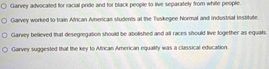 Garvey advocated for racial pride and for black people to live separately from white people. 
Garvey worked to train African American students at the Tuskegee Normal and Industrial Institute. 
Garvey believed that desegregation should be abolished and all races should live together as equals. 
Garvey suggested that the key to African American equality was a classical education.