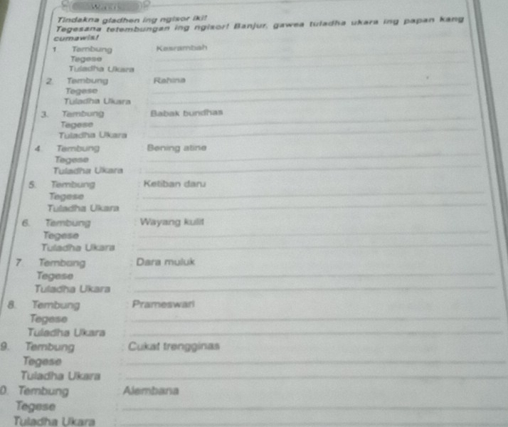 Tindakna gladhen ing ngisor iki! 
Tegesana tetembungan ing ngisor! Banjur, gawea tuladha ukara ing papan kang 
cumawis! 
1 Tombung Kesrambah 
Tegeso 
_ 
_ 
Tuladha Ukara 
_ 
2. Tembung _Rahina 
Tegese 
Tuladha Ukara 
_ 
_ 
3. Tambung Babak bundhas 
_ 
Tegese 
Tuladha Ukara 
_ 
4 Tembung Bening atine 
Tegese 
Tuladha Ukara 
_ 
5. Tembung Ketiban daru 
Tegese 
_ 
Tuladha Ukara 
_ 
_ 
6. Tembung Wayang kulit 
Tegese 
Tuladha Ukara 
_ 
7 Tembang Dara muluk 
Tegese 
_ 
Tuladha Ukara_ 
8. Tembung Prameswari 
Tegese 
_ 
Tuledha Ukara_ 
9. Tembung Cukat trengginas 
Tegese 
_ 
Tuladha Ukara_ 
D. Tembung Alembana 
Tegese 
_ 
Tuladha Ukara_