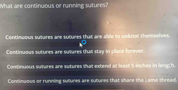 What are continuous or running sutures?
Continuous sutures are sutures that are able to unknot themselves.
Continuous sutures are sutures that stay in place forever.
Continuous sutures are sutures that extend at least 5 inches in length.
Continuous or running sutures are sutures that share the same thread.