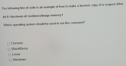 The following line of code is an example of how to make a forensic copy of a suspect drive:
dd if=/dev/mem of=/evidence/image memory1
Which operating system should be used to run this command?
Chrome
BlackBerry
Linux
Windows