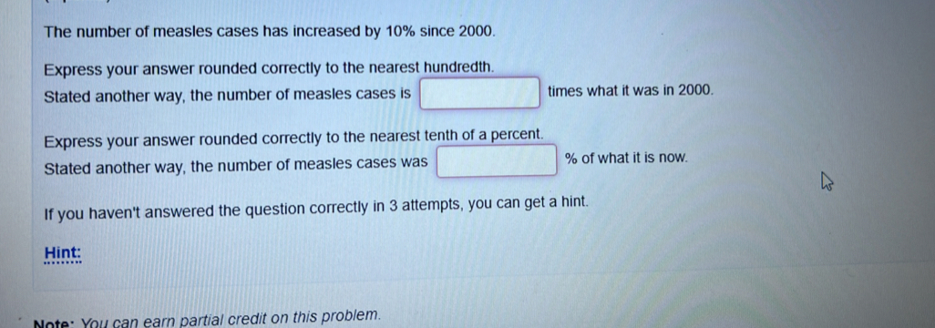 The number of measles cases has increased by 10% since 2000. 
Express your answer rounded correctly to the nearest hundredth. 
Stated another way, the number of measles cases is □ times what it was in 2000. 
Express your answer rounded correctly to the nearest tenth of a percent. 
Stated another way, the number of measles cases was □ % of what it is now. 
If you haven't answered the question correctly in 3 attempts, you can get a hint. 
Hint 
Note: You can earn partial credit on this problem.