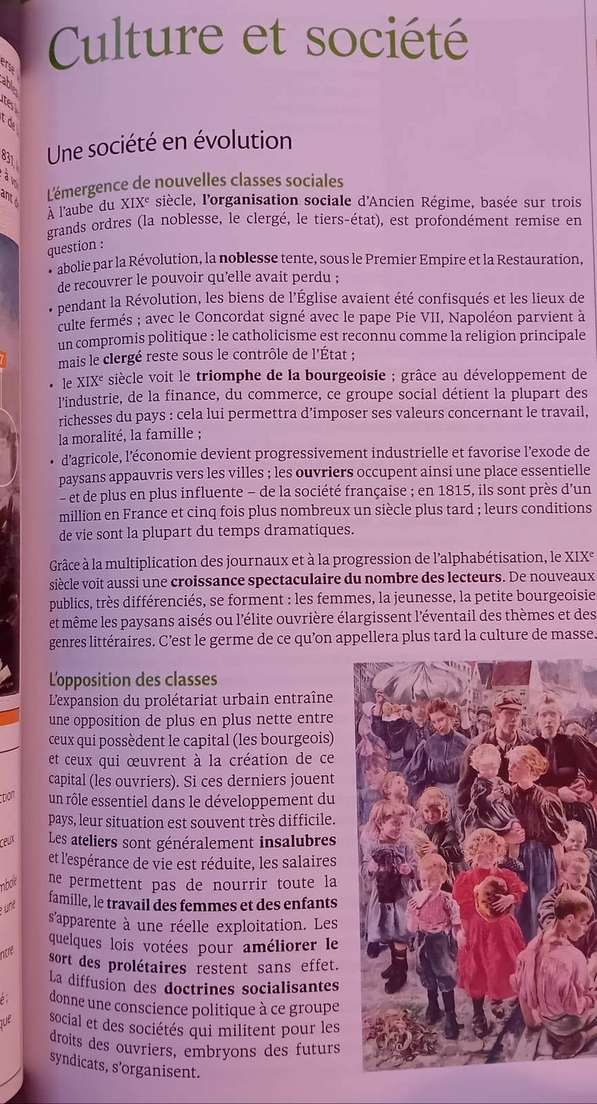 Culture et société
tes
td
831  Une société en évolution
aw
antc
L'émergence de nouvelles classes sociales
À l'aube du X IX^e siècle, l'organisation sociale d'Ancien Régime, basée sur trois
grands ordres (la noblesse, le clergé, le tiers-état), est profondément remise en
question :
• abolie par la Révolution, la noblesse tente, sous le Premier Empire et la Restauration,
de recouvrer le pouvoir qu’elle avait perdu ;
pendant la Révolution, les biens de l'Église avaient été confisqués et les lieux de
culte fermés ; avec le Concordat signé avec le pape Pie VII, Napoléon parvient à
un compromis politique : le catholicisme est reconnu comme la religion principale
mais le clergé reste sous le contrôle de l'État ;
le X IX L siècle voit le triomphe de la bourgeoisie ; grâce au développement de
l'industrie, de la finance, du commerce, ce groupe social détient la plupart des
richesses du pays : cela lui permettra d’imposer ses valeurs concernant le travail,
la moralité, la famille ;
d'agricole, l’économie devient progressivement industrielle et favorise l’exode de
paysans appauvris vers les villes ; les ouvriers occupent ainsi une place essentielle
- et de plus en plus influente - de la société française ; en 1815, ils sont près d’un
million en France et cinq fois plus nombreux un siècle plus tard ; leurs conditions
de vie sont la plupart du temps dramatiques.
Grâce à la multiplication des journaux et à la progression de l'alphabétisation, le XIX°
siècle voit aussi une croissance spectaculaire du nombre des lecteurs. De nouveaux
publics, très différenciés, se forment : les femmes, la jeunesse, la petite bourgeoisie
et même les paysans aisés ou l'élite ouvrière élargissent l'éventail des thèmes et des
genres littéraires. C’est le germe de ce qu’on appellera plus tard la culture de masse.
L'opposition des classes
L'expansion du prolétariat urbain entraîne
une opposition de plus en plus nette entre
ceux qui possèdent le capital (les bourgeois)
et ceux qui œuvrent à la création de ce
capital (les ouvriers). Si ces derniers jouent
ction un rôle essentiel dans le développement du
pays, leur situation est souvent très difficile.
ceux Les ateliers sont généralement insalubres
et l'espérance de vie est réduite, les salaires
nbole ne permettent pas de nourrir toute la
e uni²
famille, le travail des femmes et des enfants
s'apparente à une réelle exploitation. Les
quelques lois votées pour améliorer le
ntre
sort des prolétaires restent sans effet.
La diffusion des doctrines socialisantes
ρ donne une conscience politique à ce groupe
que social et des sociétés qui militent pour les
droits des ouvriers, embryons des futurs
syndicats, s’organisent.