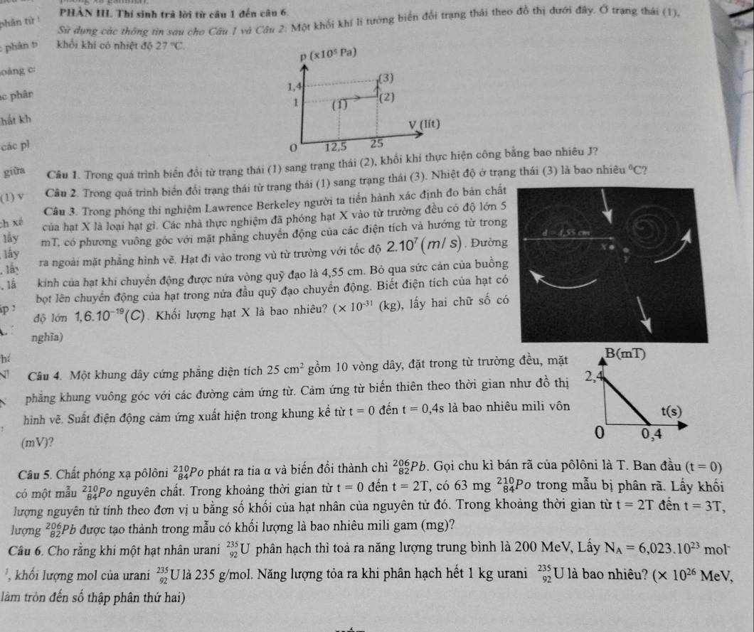 PHẢN III. Thí sinh trả lời từ câu 1 đến câu 6.
Sử dụng các thông tin sau cho Câu 1 và Câu 2: Một khối khi li tướng biển đổi trạng thái theo đồ thị dưới đây. Ở trạng thái (1),
phân tử !
: phân t khối khí có nhiệt độ 27°C.
oàng c p(x10^5Pa)
(3)
1,4
ác phân
1
hắt kh (1) (2)
V(lit)
các pl 12,5 25
0
giữa Câu 1. Trong quá trình biến đổi từ trạng thái (1) sang trạng thái (2), khối khí thực hiện công bằng bao nhiêu J?
(1) v Câu 2. Trong quá trình biển đổi trạng thái từ trang thái (1) sang trạng thái (3). Nhiệt độ ở trạng thái (3) là bao nhiêu°C ?
Câu 3. Trong phóng thi nghiệm Lawrence Berkeley người ta tiến hành xác định đo bản chất
ch xé của hạt X là loại hạt gì. Các nhà thực nghiệm đã phóng hạt X vào từ trường đều có độ lớn 5
lấy mT, có phương vuông góc với mặt phăng chuyển động của các điện tích và hướng từ trong
lấy
. 1ấn ra ngoài mặt phẳng hình vẽ. Hạt đi vào trong vù từ trường với tốc độ 2.10^7(m/s) Đường
.Iá kinh của hạt khi chuyển động được nứa vòng quỹ đạo là 4,55 cm. Bỏ qua sức cản của buồng
bột lên chuyển động của hạt trong nửa đầu quỹ đạo chuyển động. Biết điện tích của hạt có
ip1 độ lớn 1,6.10^(-19)(C) Khối lượng hạt X là bao nhiêu? (* 10^(-31) (kg), lấy hai chữ số có
nghĩa)
hé
Câu 4. Một khung dây cứng phẳng diện tích 25cm^2 gồm 10 vòng dây, đặt trong từ trường đều, mặt
phẳng khung vuông góc với các đường cảm ứng từ. Cảm ứng từ biến thiên theo thời gian như đồ thị
hình vẽ. Suất điện động cảm ứng xuất hiện trong khung kể từ t=0 đến t=0,4s là bao nhiêu mili vôn
(mV)?
Câu 5. Chất phóng xạ pôlôni _(84)^(210)F Po phát ra tia α và biến đổi thành chì _(82)^(206)Pb 9. Gọi chu kì bán rã của pôlôni là T. Ban đầu (t=0)
có một mẫu ²Po nguyên chất. Trong khoảng thời gian từ t=0 đến t=2T ,có 63mg^(210)_84P trong mẫu bị phân rã. Lấy khối
lượng nguyên tử tính theo đơn vị u bằng số khối của hạt nhân của nguyên từ đó. Trong khoảng thời gian từ t=2T đến t=3T,
lượng ²Pb được tạo thành trong mẫu có khối lượng là bao nhiêu mili gam (mg)?
Câu 6. Cho rằng khi một hạt nhân urani _(92)^(235)U phân hạch thì toả ra năng lượng trung bình là 200 MeV, Lấy N_A=6,023.10^(23)m ol
' ' hố i lượng mol của urani beginarrayr 235 92endarray U là 235 g/mol. Năng lượng tỏa ra khi phân hạch hết 1 kg urani beginarrayr 235 92endarray U là bao nhiêu? (* 10^(26)MeV,
làm tròn đến số thập phân thứ hai)