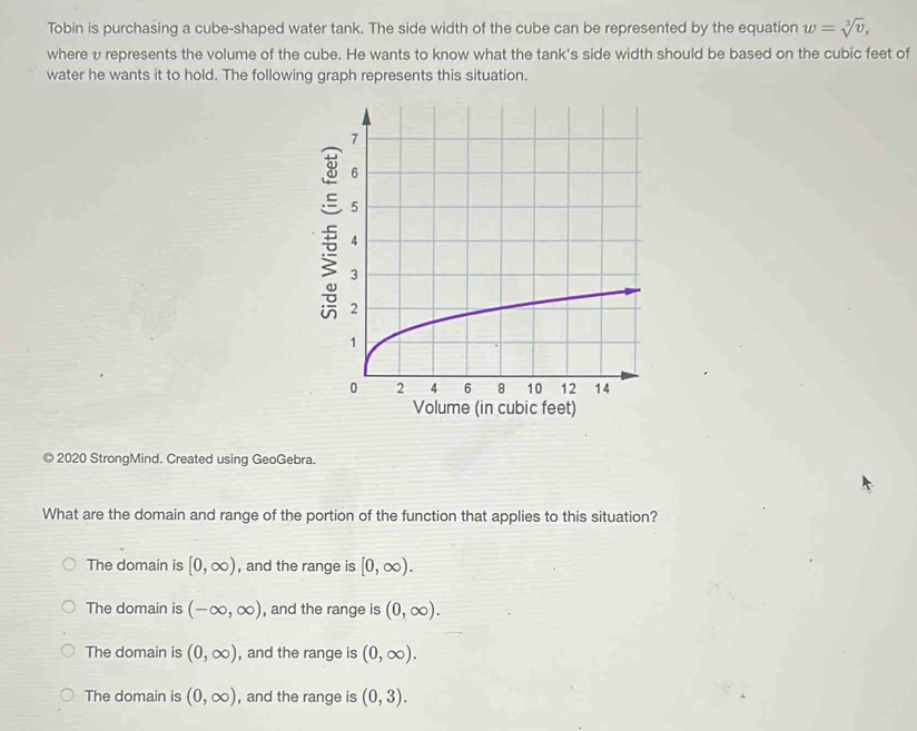 Tobin is purchasing a cube-shaped water tank. The side width of the cube can be represented by the equation w=sqrt[3](v), 
where υ represents the volume of the cube. He wants to know what the tank's side width should be based on the cubic feet of
water he wants it to hold. The following graph represents this situation.
© 2020 StrongMind. Created using GeoGebra.
What are the domain and range of the portion of the function that applies to this situation?
The domain is [0,∈fty ) , and the range is [0,∈fty ).
The domain is (-∈fty ,∈fty ) , and the range is (0,∈fty ).
The domain is (0,∈fty ) , and the range is (0,∈fty ).
The domain is (0,∈fty ) , and the range is (0,3).